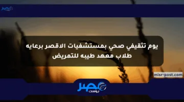 يوم تثقيفي صحي بمستشفيات الأقصر برعاية طلاب معهد طيبة للتمريض